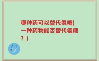 哪种药可以替代氨糖(一种药物能否替代氨糖？)