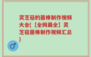 灵芝菇的菌棒制作视频大全(【全网最全】灵芝菇菌棒制作视频汇总)