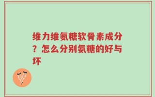 维力维氨糖软骨素成分？怎么分别氨糖的好与坏