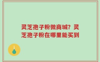 灵芝孢子粉微商城？灵芝孢子粉在哪里能买到