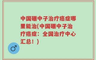 中国硼中子治疗癌症哪里能治(中国硼中子治疗癌症：全国治疗中心汇总！)
