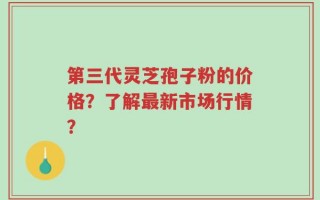 第三代灵芝孢子粉的价格？了解最新市场行情？