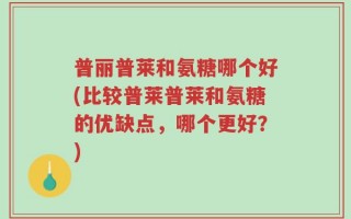 普丽普莱和氨糖哪个好(比较普莱普莱和氨糖的优缺点，哪个更好？)