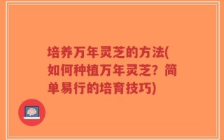 培养万年灵芝的方法(如何种植万年灵芝？简单易行的培育技巧)