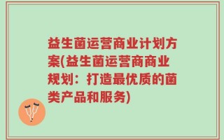 益生菌运营商业计划方案(益生菌运营商商业规划：打造最优质的菌类产品和服务)