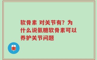 软骨素 对关节有？为什么说氨糖软骨素可以养护关节问题