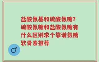 盐酸氨基和硫酸氨糖？硫酸氨糖和盐酸氨糖有什么区别求个靠谱氨糖软骨素推荐