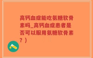 高钙血症能吃氨糖软骨素吗_高钙血症患者是否可以服用氨糖软骨素？)