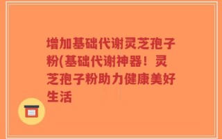 增加基础代谢灵芝孢子粉(基础代谢神器！灵芝孢子粉助力健康美好生活