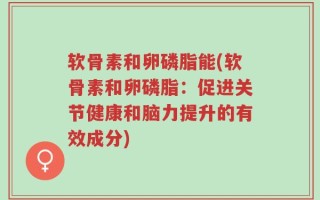 软骨素和卵磷脂能(软骨素和卵磷脂：促进关节健康和脑力提升的有效成分)