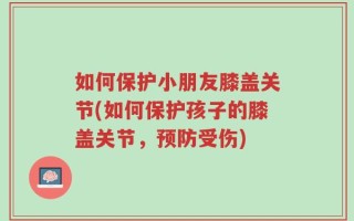 如何保护小朋友膝盖关节(如何保护孩子的膝盖关节，预防受伤)