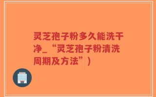 灵芝孢子粉多久能洗干净_“灵芝孢子粉清洗周期及方法”)