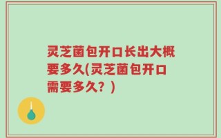 灵芝菌包开口长出大概要多久(灵芝菌包开口需要多久？)