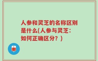 人参和灵芝的名称区别是什么(人参与灵芝：如何正确区分？)