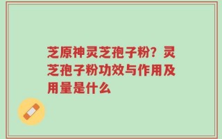芝原神灵芝孢子粉？灵芝孢子粉功效与作用及用量是什么