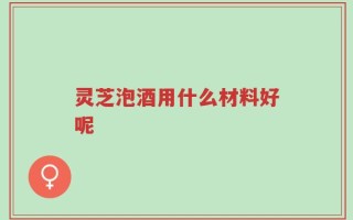 灵芝泡酒用什么材料好呢