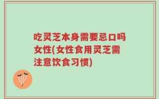 吃灵芝本身需要忌口吗女性(女性食用灵芝需注意饮食习惯)