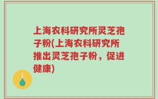 上海农科研究所灵芝孢子粉(上海农科研究所推出灵芝孢子粉，促进健康)