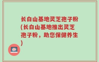 长白山基地灵芝孢子粉(长白山基地推出灵芝孢子粉，助您保健养生)
