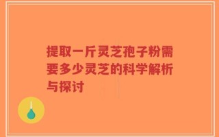 提取一斤灵芝孢子粉需要多少灵芝的科学解析与探讨