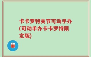 卡卡罗特关节可动手办(可动手办卡卡罗特限定版)