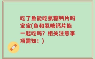 吃了鱼能吃氨糖钙片吗宝宝(鱼和氨糖钙片能一起吃吗？相关注意事项需知！)