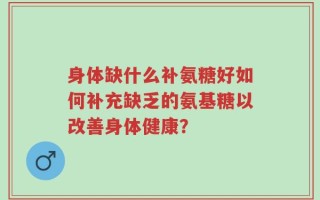 身体缺什么补氨糖好如何补充缺乏的氨基糖以改善身体健康？