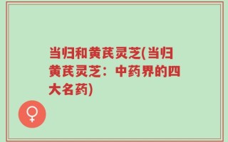 当归和黄芪灵芝(当归黄芪灵芝：中药界的四大名药)