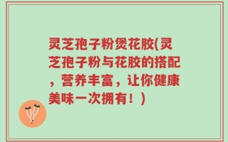 灵芝孢子粉煲花胶(灵芝孢子粉与花胶的搭配，营养丰富，让你健康美味一次拥有！)