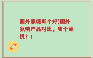 国外氨糖哪个好(国外氨糖产品对比，哪个更优？)