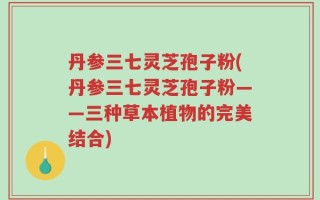 丹参三七灵芝孢子粉(丹参三七灵芝孢子粉——三种草本植物的完美结合)