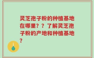 灵芝孢子粉的种植基地在哪里？？了解灵芝孢子粉的产地和种植基地？