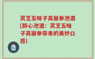灵芝五味子高丽参泡酒(醉心泡酒：灵芝五味子高丽参带来的美妙口感)