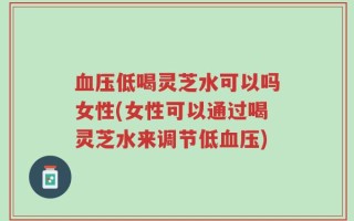 血压低喝灵芝水可以吗女性(女性可以通过喝灵芝水来调节低血压)