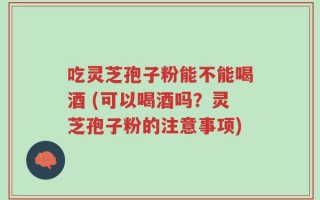 吃灵芝孢子粉能不能喝酒 (可以喝酒吗？灵芝孢子粉的注意事项)