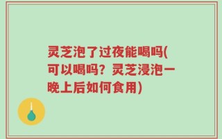 灵芝泡了过夜能喝吗(可以喝吗？灵芝浸泡一晚上后如何食用)