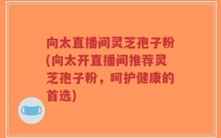 向太直播间灵芝孢子粉(向太开直播间推荐灵芝孢子粉，呵护健康的首选)