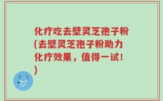 化疗吃去壁灵芝孢子粉(去壁灵芝孢子粉助力化疗效果，值得一试！)