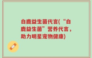 白鹿益生菌代言(“白鹿益生菌”营养代言，助力明星宠物健康)