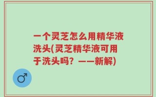 一个灵芝怎么用精华液洗头(灵芝精华液可用于洗头吗？——新解)