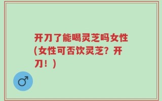 开刀了能喝灵芝吗女性(女性可否饮灵芝？开刀！)