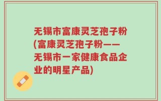 无锡市富康灵芝孢子粉(富康灵芝孢子粉——无锡市一家健康食品企业的明星产品)