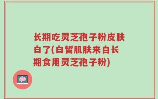 长期吃灵芝孢子粉皮肤白了(白皙肌肤来自长期食用灵芝孢子粉)