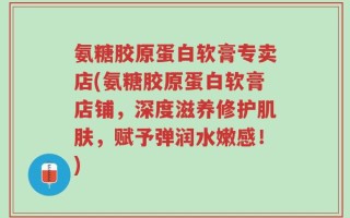 氨糖胶原蛋白软膏专卖店(氨糖胶原蛋白软膏店铺，深度滋养修护肌肤，赋予弹润水嫩感！)