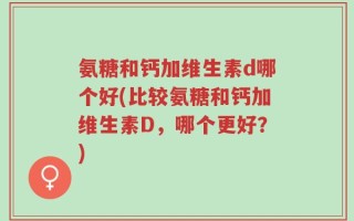 氨糖和钙加维生素d哪个好(比较氨糖和钙加维生素D，哪个更好？)