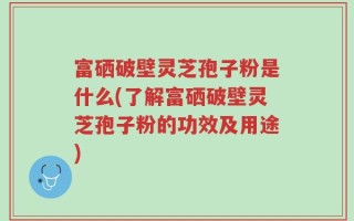 富硒破壁灵芝孢子粉是什么(了解富硒破壁灵芝孢子粉的功效及用途)