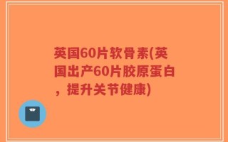 英国60片软骨素(英国出产60片胶原蛋白，提升关节健康)
