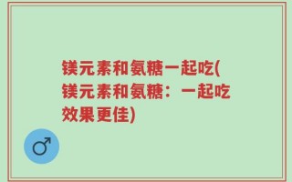 镁元素和氨糖一起吃(镁元素和氨糖：一起吃效果更佳)