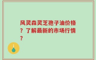 风灵森灵芝孢子油价格？了解最新的市场行情？