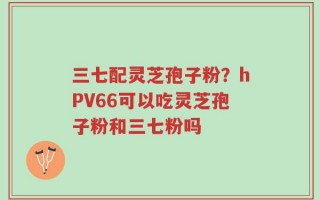 三七配灵芝孢子粉？hPV66可以吃灵芝孢子粉和三七粉吗